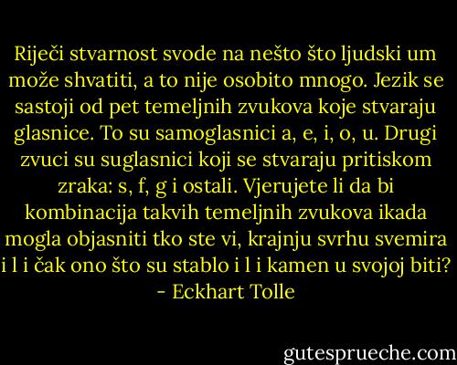 Riječi stvarnost svode na nešto što ljudski um može shvatiti, a to nije<br />osobito mnogo. Jezik se sastoji od pet temeljnih zvukova koje stvaraju<br />glasnice. To su samoglasnici a, e, i, o, u. Drugi zvuci su suglasnici koji<br />se stvaraju pritiskom zraka: s, f, g i ostali. Vjerujete li da bi kombinacija<br />takvih temeljnih zvukova ikada mogla objasniti tko ste vi, krajnju svrhu<br />svemira i l i čak ono što su stablo i l i kamen u svojoj biti? - Eckhart Tolle