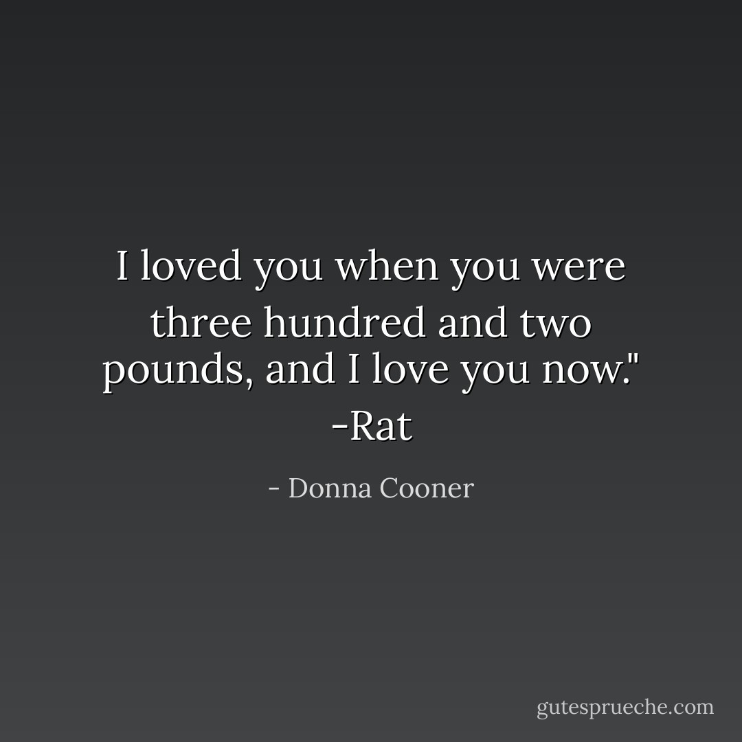 I loved you when you were three hundred and two pounds, and I love you now."<br />-Rat - Donna Cooner
