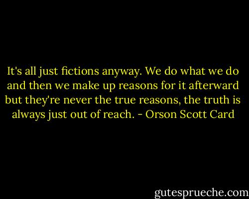 It's all just fictions anyway. We do what we do and then we make up reasons for it afterward but they're never the true reasons, the truth is always just out of reach. - Orson Scott Card