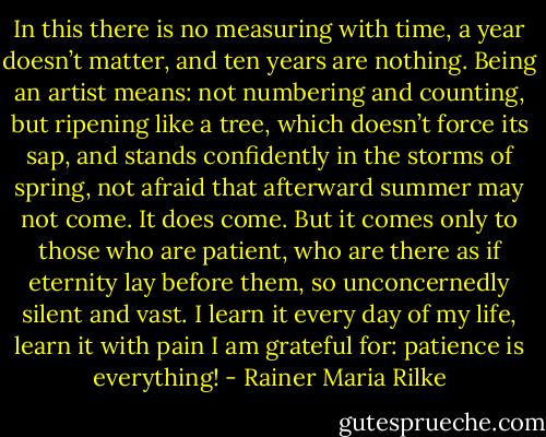 In this there is no measuring with time, a year doesn’t matter, and ten years are nothing. Being an artist means: not numbering and counting, but ripening like a tree, which doesn’t force its sap, and stands confidently in the storms of spring, not afraid that afterward summer may not come. It does come. But it comes only to those who are patient, who are there as if eternity lay before them, so unconcernedly silent and vast. I learn it every day of my life, learn it with pain I am grateful for: patience is everything! - Rainer Maria Rilke