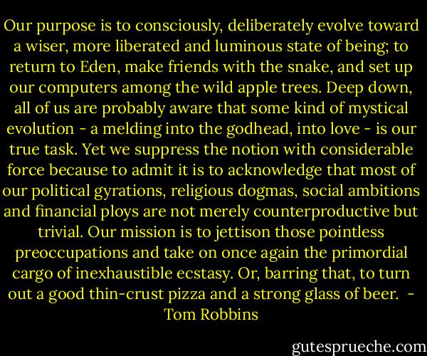 Our purpose is to consciously, deliberately evolve toward a wiser, more liberated and luminous state of being; to return to Eden, make friends with the snake, and set up our computers among the wild apple trees. Deep down, all of us are probably aware that some kind of mystical evolution - a melding into the godhead, into love - is our true task. Yet we suppress the notion with considerable force because to admit it is to acknowledge that most of our political gyrations, religious dogmas, social ambitions and financial ploys are not merely counterproductive but trivial. Our mission is to jettison those pointless preoccupations and take on once again the primordial cargo of inexhaustible ecstasy. Or, barring that, to turn out a good thin-crust pizza and a strong glass of beer.  - Tom Robbins