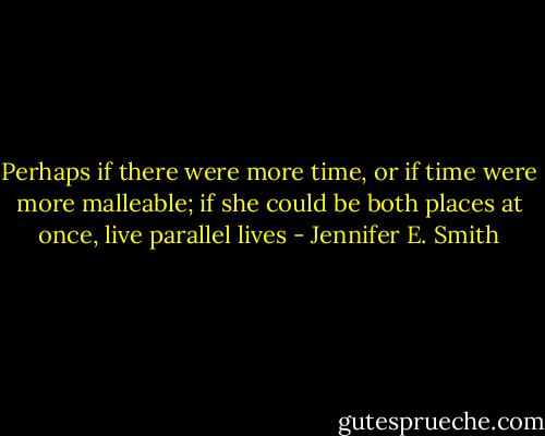 Perhaps if there were more time, or if time were more malleable; if she could be both places at once, live parallel lives - Jennifer E. Smith