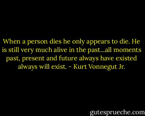 When a person dies he only appears to die. He is still very much alive in the past...all moments past, present and future always have existed always will exist. - Kurt Vonnegut Jr.