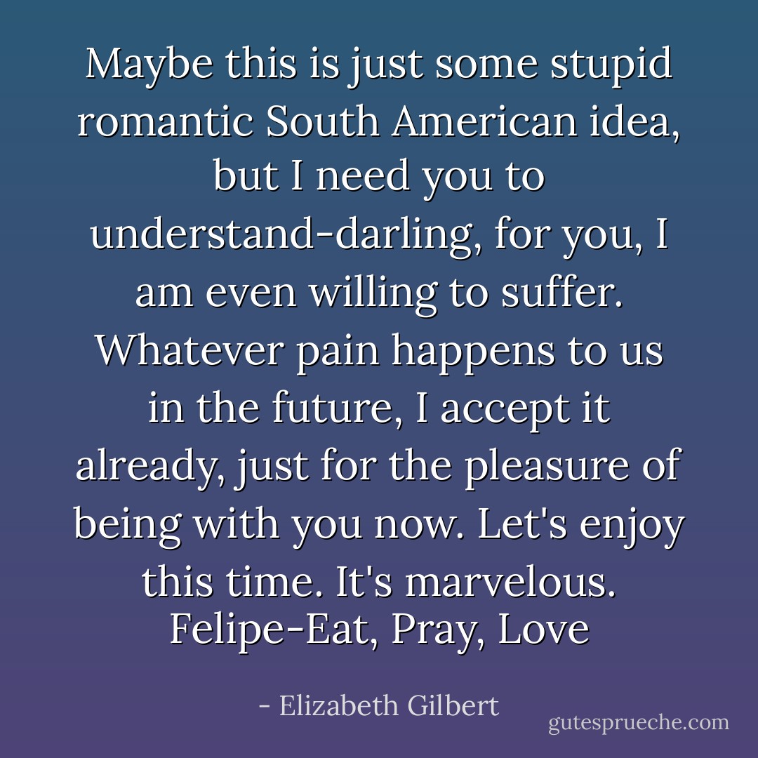 Maybe this is just some stupid romantic South American idea, but I need you to understand-darling, for you, I am even willing to suffer. Whatever pain happens to us in the future, I accept it already, just for the pleasure of being with you now. Let's enjoy this time. It's marvelous. Felipe-Eat, Pray, Love - Elizabeth Gilbert