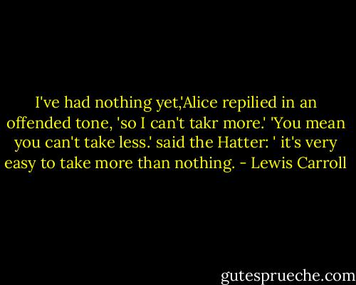 I've had nothing yet,'Alice repilied in an offended tone, 'so I can't takr more.'<br />'You mean you can't take less.' said the Hatter: ' it's very easy to take more than nothing. - Lewis Carroll