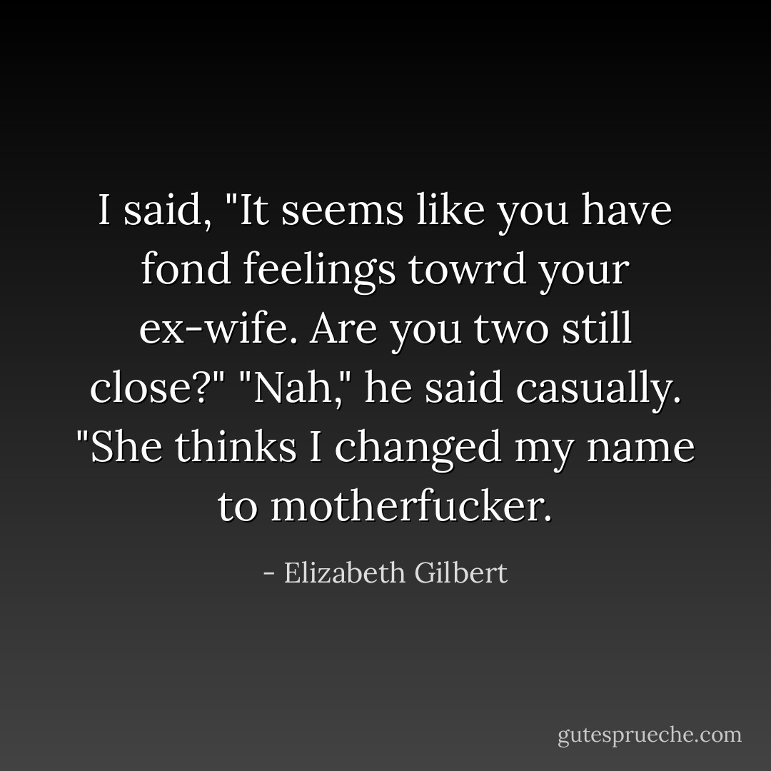 I said, "It seems like you have fond feelings towrd your ex-wife. Are you two still close?" "Nah," he said casually. "She thinks I changed my name to motherfucker. - Elizabeth Gilbert