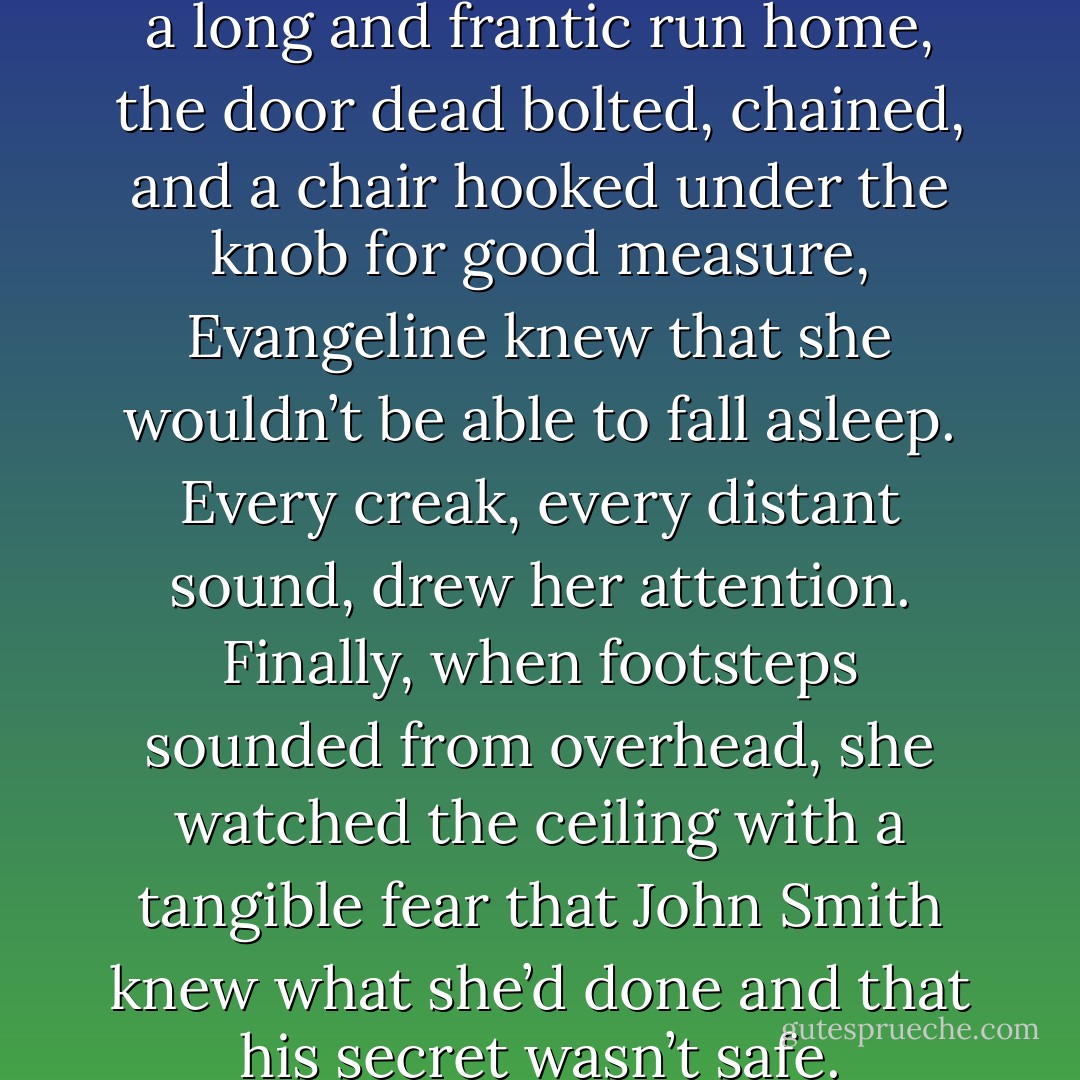 Lying in bed that morning after a long and frantic run home, the door dead bolted, chained, and a chair hooked under the knob for good measure, Evangeline knew that she wouldn’t be able to fall asleep. Every creak, every distant sound, drew her attention. Finally, when footsteps sounded from overhead, she watched the ceiling with a tangible fear that John Smith knew what she’d done and that his secret wasn’t safe. - Shawn Maravel