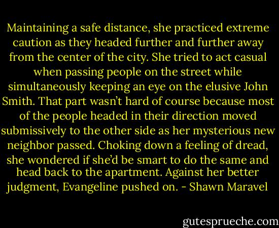 Maintaining a safe distance, she practiced extreme caution as they headed further and further away from the center of the city. She tried to act casual when passing people on the street while simultaneously keeping an eye on the elusive John Smith. That part wasn’t hard of course because most of the people headed in their direction moved submissively to the other side as her mysterious new neighbor passed. Choking down a feeling of dread, she wondered if she’d be smart to do the same and head back to the apartment. Against her better judgment, Evangeline pushed on. - Shawn Maravel