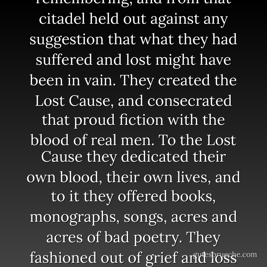 So the women would not forgive. Their passion remained intact, carefully guarded and nurtured by the bitter knowledge of all they had lost, of all that had been stolen from them. For generations they vilified the Yankee race so the thief would have a face, a name, a mysterious country into which he had withdrawn and from which he might venture again. They banded together into a militant freemasonry of remembering, and from that citadel held out against any suggestion that what they had suffered and lost might have been in vain. They created the Lost Cause, and consecrated that proud fiction with the blood of real men. To the Lost Cause they dedicated their own blood, their own lives, and to it they offered books, monographs, songs, acres and acres of bad poetry. They fashioned out of grief and loss an imaginary world in which every Southern church had stabled Yankee horses, every nick in Mama's furniture was made by Yankee spurs, every torn painting was the victim of Yankee sabre - a world in which paint did not stick to plaster walls because of the precious salt once hidden there; in which bloodstains could not be washed away and every other house had been a hospital. - Howard Bahr