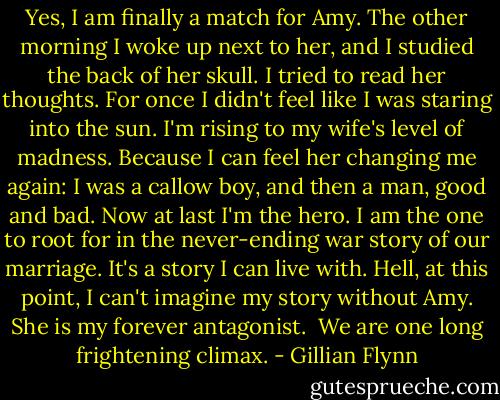 Yes, I am finally a match for Amy. The other morning I woke up next to her, and I studied the back of her skull. I tried to read her thoughts. For once I didn't feel like I was staring into the sun. I'm rising to my wife's level of madness. Because I can feel her changing me again: I was a callow boy, and then a man, good and bad. Now at last I'm the hero. I am the one to root for in the never-ending war story of our marriage. It's a story I can live with. Hell, at this point, I can't imagine my story without Amy. She is my forever antagonist.<br /><br />We are one long frightening climax. - Gillian Flynn