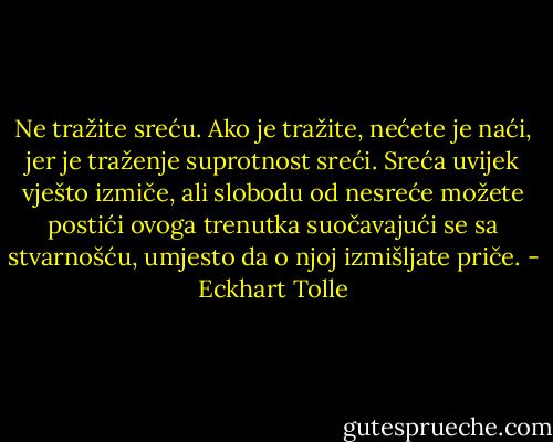 Ne tražite sreću. Ako je tražite, nećete je naći, jer je traženje suprotnost<br />sreći. Sreća uvijek vješto izmiče, ali slobodu od nesreće možete<br />postići ovoga trenutka suočavajući se sa stvarnošću, umjesto da o<br />njoj izmišljate priče. - Eckhart Tolle