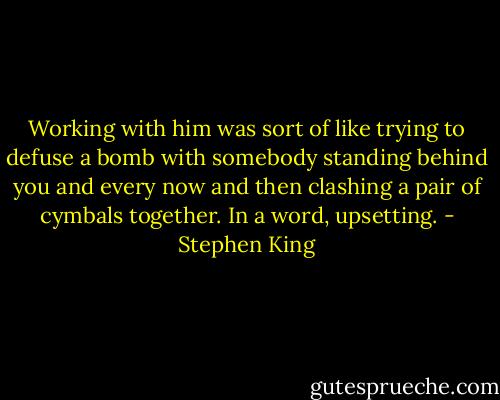 Working with him was sort of like trying to defuse a bomb with somebody standing behind you and every now and then clashing a pair of cymbals together. In a word, upsetting. - Stephen King