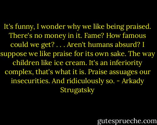 It's funny, I wonder why we like being praised. There's no money in it. Fame? How famous could we get? . . . Aren't humans absurd? I suppose we like praise for its own sake. The way children like ice cream. It's an inferiority complex, that's what it is. Praise assuages our insecurities. And ridiculously so. - Arkady Strugatsky