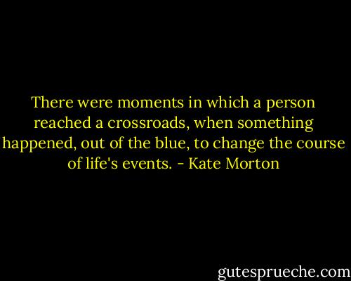 There were moments in which a person reached a crossroads, when something happened, out of the blue, to change the course of life's events. - Kate Morton