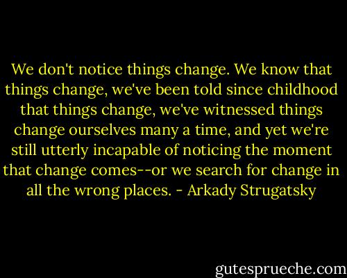 We don't notice things change. We know that things change, we've been told since childhood that things change, we've witnessed things change ourselves many a time, and yet we're still utterly incapable of noticing the moment that change comes--or we search for change in all the wrong places. - Arkady Strugatsky