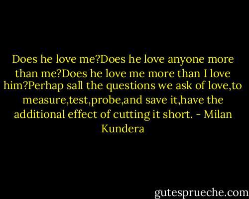 Does he love me?Does he love anyone more than me?Does he love me more than I love him?Perhap sall the questions we ask of love,to measure,test,probe,and save it,have the additional effect of cutting it short. - Milan Kundera
