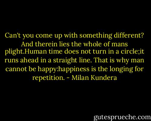 Can't you come up with something different? And therein lies the whole of mans plight.Human time does not turn in a circle;it runs ahead in a straight line. That is why man cannot be happy:happiness is the longing for repetition. - Milan Kundera