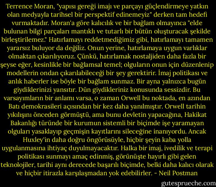 Terrence Moran, "yapısı gereği imajı ve parçayı güçlendirmeye yatkın olan medyayla tarihsel bir perspektif edinemeyiz" derken tam hedefi vurmaktadır. Moran'a göre kalıcılık ve bir bağlam olmayınca "elde bulunan bilgi parçaları mantıklı ve tutarlı bir bütün oluşturacak şekilde birleştirilemez." Hatırlamayı reddetmediğimiz gibi, hatırlamayı tamamen yararsız buluyor da değiliz. Onun yerine, hatırlamaya uygun varlıklar olmaktan çıkarılıyoruz. Çünkü, hatırlamak nostaljiden daha fazla bir şeyse eğer, kesinlikle bir bağlamsal temel; olguların onun için düzenlenip modellerin ondan çıkarılabileceği bir şey gerektirir. İmaj politikası ve anlık haberler ise böyle bir bağlam sunmaz. Bir ayna yalnızca bugün giydiklerinizi yansıtır. Dün giydikleriniz konusunda sessizdir.<br />Bu varsayımların bir anlamı varsa, o zaman Orwell bu noktada, en azından Batı demokrasileri açısından bir kez daha yanılmıştır. Orwell tarihin yıkılışını önceden görmüştü, ama bunu devletin yapacağına, Hakikat Bakanlığı türünde bir kurumun sistemli bir biçimde işe yaramayan olguları yasaklayıp geçmişin kayıtlarını sileceğine inanıyordu. Ancak Huxley'in daha doğru öngörüsüyle, hiçbir şeyin kaba yolla uygulanmasına ihtiyaç duyulmayacaktır. Halka bir imaj, ivedilik ve terapi politikası sunmayı amaç edinmiş, görünüşte hayırlı gibi gelen teknolojiler, tarihi aynı derecede başarılı biçimde, belki daha kalıcı olarak ve hiçbir itirazla karşılaşmadan yok edebilirler. - Neil Postman