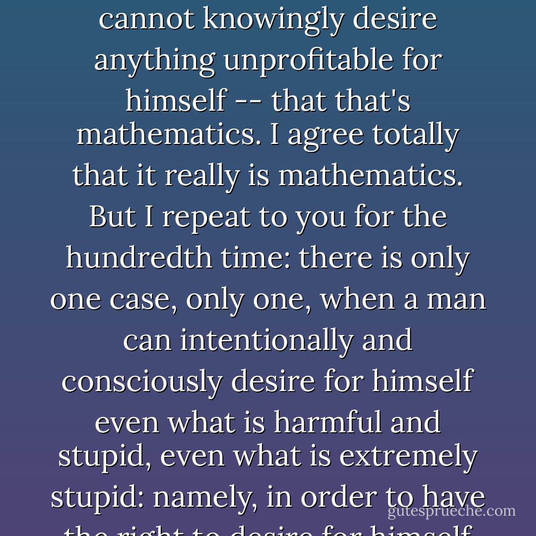 I suspect gentlemen, that you're regarding me with pity; you keep repeating to me that an enlightened and cultured man -- such as, in short, as the man of the future will be -- cannot knowingly desire anything unprofitable for himself -- that that's mathematics. I agree totally that it really is mathematics. But I repeat to you for the hundredth time: there is only one case, only one, when a man can intentionally and consciously desire for himself even what is harmful and stupid, even what is extremely stupid: namely, in order to have the right to desire for himself even what is extremely stupid and not be constrained by the obligation to desire for himself only what is intelligent. - Fyodor Dostoevsky