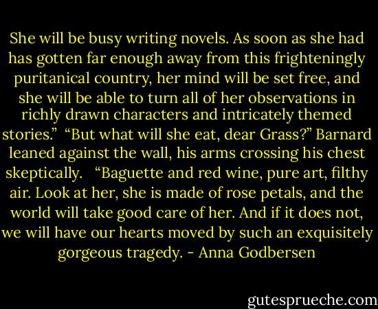 She will be busy writing novels. As soon as she had has gotten far enough away from this frighteningly puritanical country, her mind will be set free, and she will be able to turn all of her observations in richly drawn characters and intricately themed stories.”<br /> “But what will she eat, dear Grass?” Barnard leaned against the wall, his arms crossing his chest skeptically. <br /> “Baguette and red wine, pure art, filthy air. Look at her, she is made of rose petals, and the world will take good care of her. And if it does not, we will have our hearts moved by such an exquisitely gorgeous tragedy. - Anna Godbersen