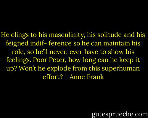 He clings to his masculinity, his solitude and his feigned indif- ference so he can maintain his role, so he’ll never, ever have to show his feelings. Poor Peter, how long can he keep it up? Won’t he explode from this superhuman effort? - Anne Frank