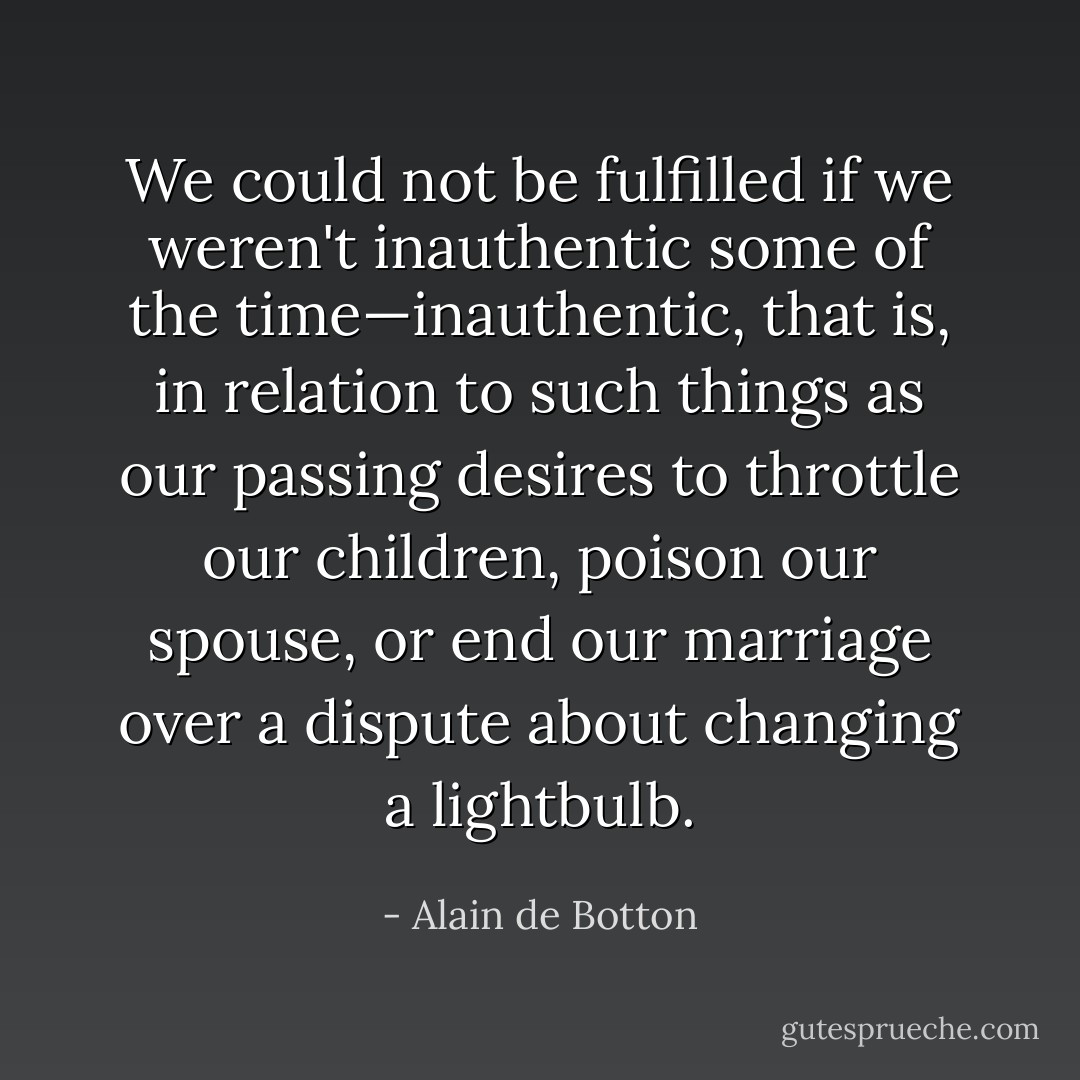 We could not be fulfilled if we weren't inauthentic some of the time—inauthentic, that is, in relation to such things as our passing desires to throttle our children, poison our spouse, or end our marriage over a dispute about changing a lightbulb. - Alain de Botton