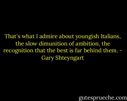 That's what I admire about youngish Italians, the slow dimunition of ambition, the recognition that the best is far behind them. - Gary Shteyngart