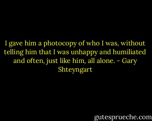 I gave him a photocopy of who I was, without telling him that I was unhappy and humiliated and often, just like him, all alone. - Gary Shteyngart