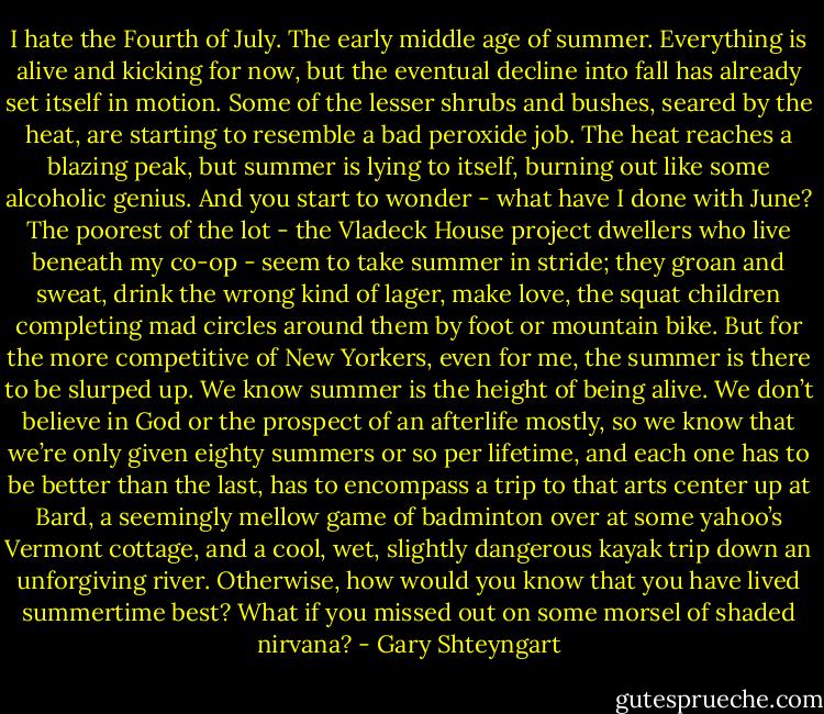 I hate the Fourth of July. The early middle age of summer. Everything is alive and kicking for now, but the eventual decline into fall has already set itself in motion. Some of the lesser shrubs and bushes, seared by the heat, are starting to resemble a bad peroxide job. The heat reaches a blazing peak, but summer is lying to itself, burning out like some alcoholic genius. And you start to wonder - what have I done with June? The poorest of the lot - the Vladeck House project dwellers who live beneath my co-op - seem to take summer in stride; they groan and sweat, drink the wrong kind of lager, make love, the squat children completing mad circles around them by foot or mountain bike. But for the more competitive of New Yorkers, even for me, the summer is there to be slurped up. We know summer is the height of being alive. We don’t believe in God or the prospect of an afterlife mostly, so we know that we’re only given eighty summers or so per lifetime, and each one has to be better than the last, has to encompass a trip to that arts center up at Bard, a seemingly mellow game of badminton over at some yahoo’s Vermont cottage, and a cool, wet, slightly dangerous kayak trip down an unforgiving river. Otherwise, how would you know that you have lived summertime best? What if you missed out on some morsel of shaded nirvana? - Gary Shteyngart