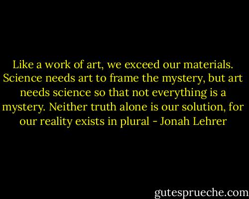 Like a work of art, we exceed our materials. Science needs art to frame the mystery, but art needs science so that not everything is a mystery. Neither truth alone is our solution, for our reality exists in plural - Jonah Lehrer