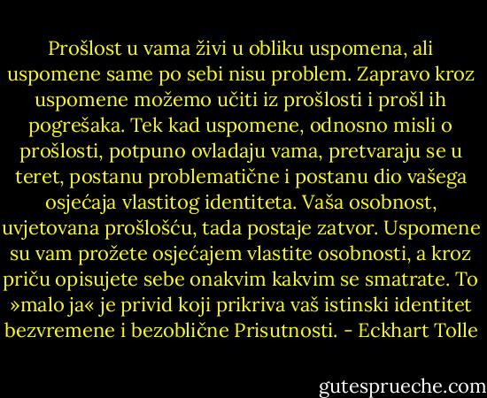Prošlost u vama živi u obliku uspomena, ali uspomene same po sebi<br />nisu problem. Zapravo kroz uspomene možemo učiti iz prošlosti i prošl<br />ih pogrešaka. Tek kad uspomene, odnosno misli o prošlosti, potpuno<br />ovladaju vama, pretvaraju se u teret, postanu problematične i postanu<br />dio vašega osjećaja vlastitog identiteta. Vaša osobnost, uvjetovana prošlošću,<br />tada postaje zatvor. Uspomene su vam prožete osjećajem vlastite<br />osobnosti, a kroz priču opisujete sebe onakvim kakvim se smatrate.<br />To »malo ja« je privid koji prikriva vaš istinski identitet bezvremene i<br />bezoblične Prisutnosti. - Eckhart Tolle