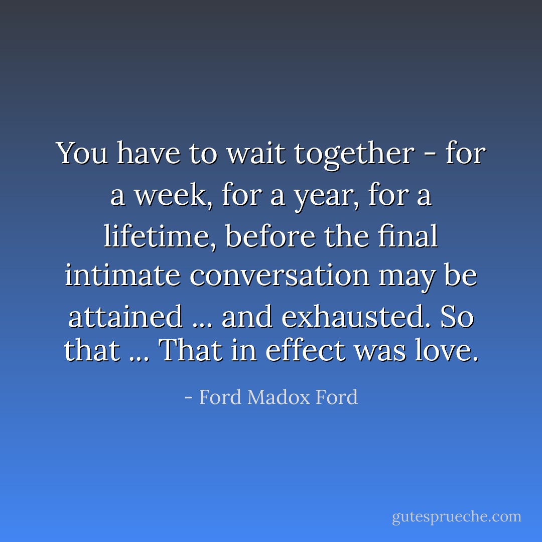 You have to wait together - for a week, for a year, for a lifetime, before the final intimate conversation may be attained ... and exhausted. So that ... That in effect was love. - Ford Madox Ford