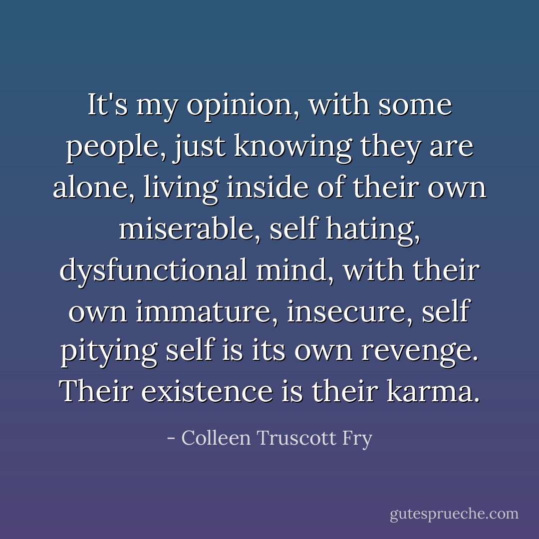 It's my opinion, with some people, just knowing they are alone, living inside of their own miserable, self hating, dysfunctional mind, with their own immature, insecure, self pitying self is its own revenge. Their existence is their karma. - Colleen Truscott Fry