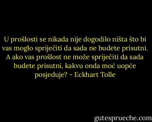 U prošlosti se nikada nije dogodilo ništa što bi vas moglo spriječiti<br />da sada ne budete prisutni. A ako vas prošlost ne može spriječiti da<br />sada budete prisutni, kakvu onda moć uopće posjeduje? - Eckhart Tolle