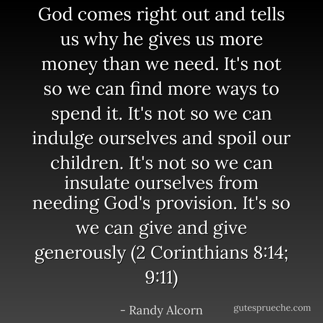 God comes right out and tells us why he gives us more money than we need. It's not so we can find more ways to spend it. It's not so we can indulge ourselves and spoil our children. It's not so we can insulate ourselves from needing God's provision. It's so we can give and give generously (2 Corinthians 8:14; 9:11) - Randy Alcorn