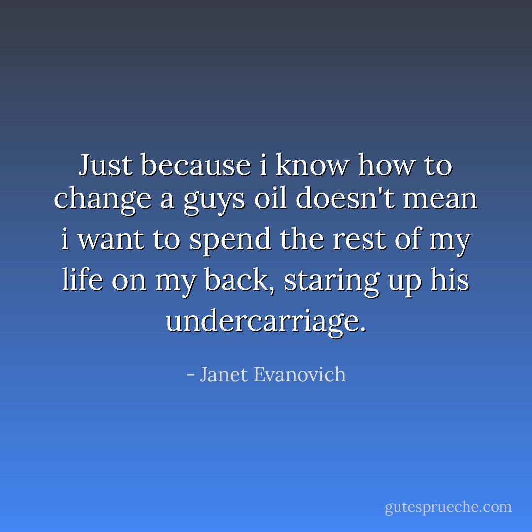 Just because i know how to change a guys oil doesn't mean i want to spend the rest of my life on my back, staring up his undercarriage. - Janet Evanovich