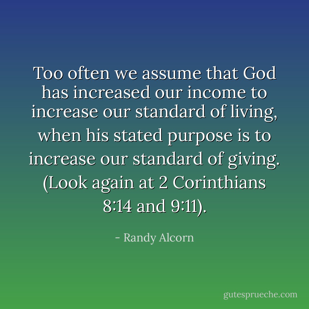 Too often we assume that God has increased our income to increase our standard of living, when his stated purpose is to increase our standard of giving. (Look again at 2 Corinthians 8:14 and 9:11). - Randy Alcorn