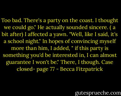 Too bad. There's a party on the coast. I thought we could go." He actually sounded sincere. ( a bit after) I affected a yawn. "Well, like I said, it's a school night." In hopes of convincing myself more than him, I added, " if this party is something you'd be interested in, I can almost guarantee I won't be." There, I though. Case closed- page 77 - Becca Fitzpatrick