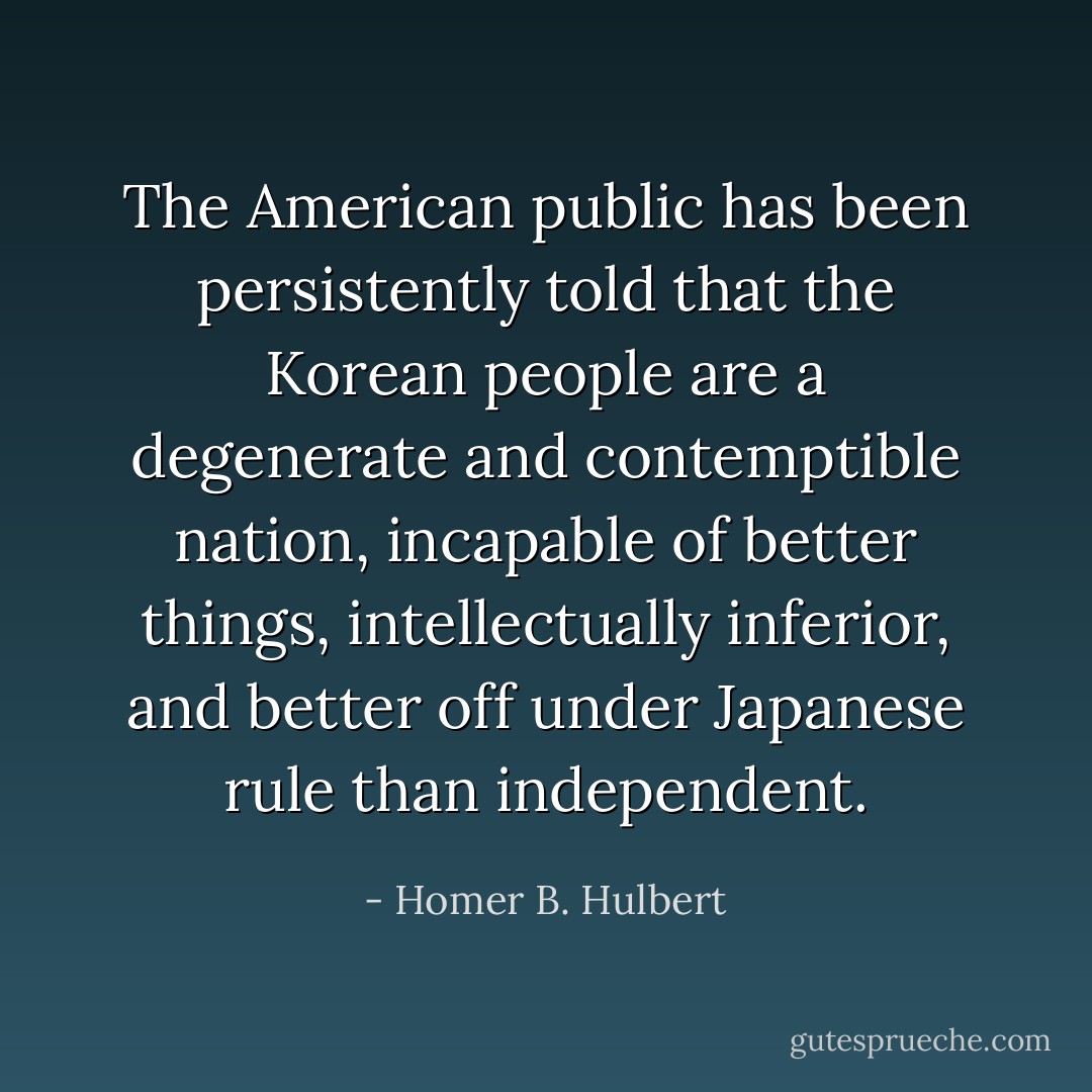 The American public has been persistently told that the Korean people are a degenerate and contemptible nation, incapable of better things, intellectually inferior, and better off under Japanese rule than independent. - Homer B. Hulbert