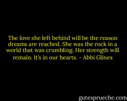 The love she left behind will be the reason dreams are reached. She was the rock in a world that was crumbling. Her strength will remain. It’s in our hearts. - Abbi Glines