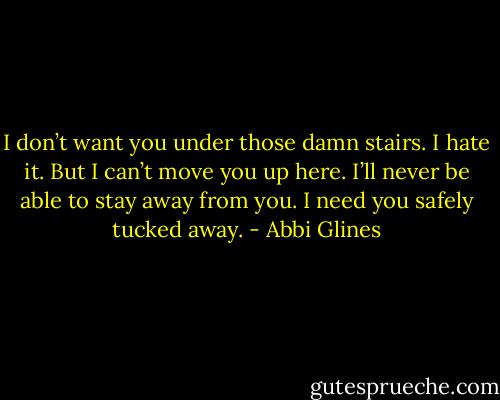 I don’t want you under those damn stairs. I hate it. But I can’t move you up here. I’ll never be able to stay away from you. I need you safely tucked away. - Abbi Glines