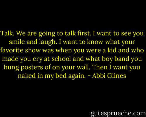 Talk. We are going to talk first. I want to see you smile and laugh. I want to know what your favorite show was when you were a kid and who made you cry at school and what boy band you hung posters of on your wall. Then I want you naked in my bed again. - Abbi Glines