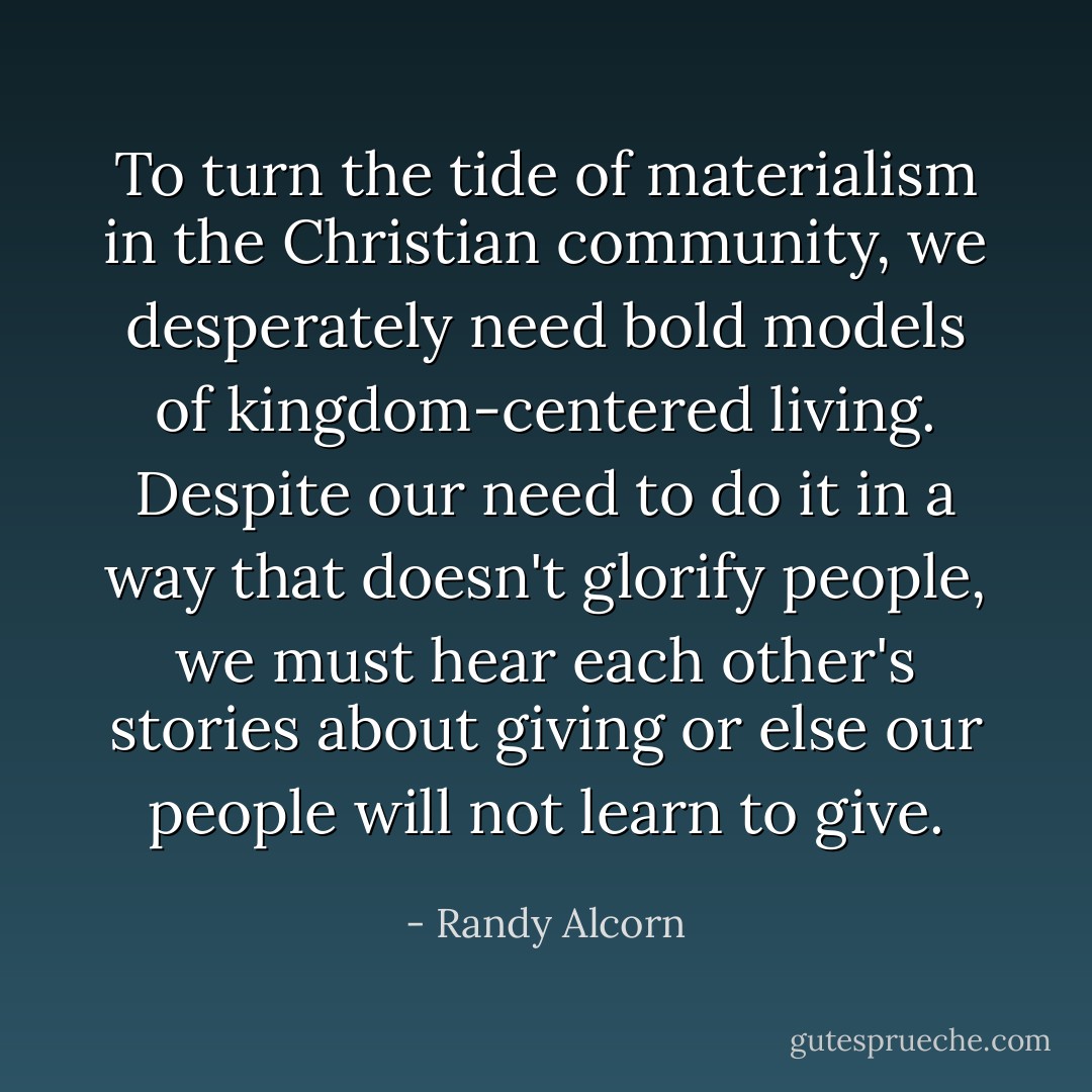 To turn the tide of materialism in the Christian community, we desperately need bold models of kingdom-centered living. Despite our need to do it in a way that doesn't glorify people, we must hear each other's stories about giving or else our people will not learn to give. - Randy Alcorn