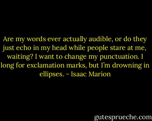 Are my words ever actually audible, or do they just echo in my head while people stare at me, waiting? I want to change my punctuation. I long for exclamation marks, but I’m drowning in ellipses. - Isaac Marion