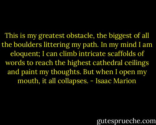 This is my greatest obstacle, the biggest of all the boulders littering my path. In my mind I am eloquent; I can climb intricate scaffolds of words to reach the highest cathedral ceilings and paint my thoughts. But when I open my mouth, it all collapses. - Isaac Marion