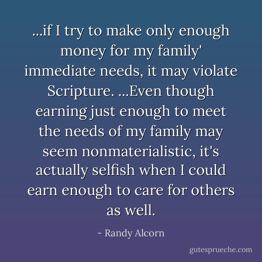 ...if I try to make only enough money for my family' immediate needs, it may violate Scripture. ...Even though earning just enough to meet the needs of my family may seem nonmaterialistic, it's actually selfish when I could earn enough to care for others as well. - Randy Alcorn