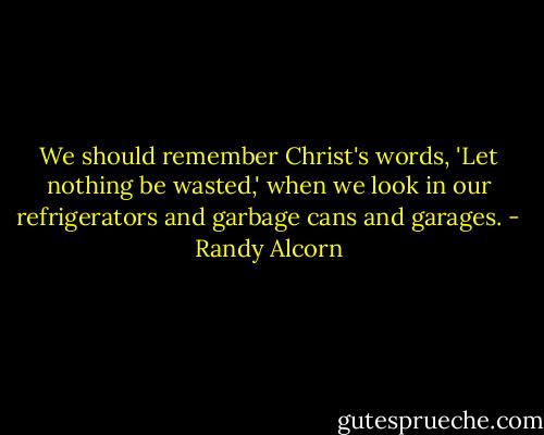 We should remember Christ's words, 'Let nothing be wasted,' when we look in our refrigerators and garbage cans and garages. - Randy Alcorn