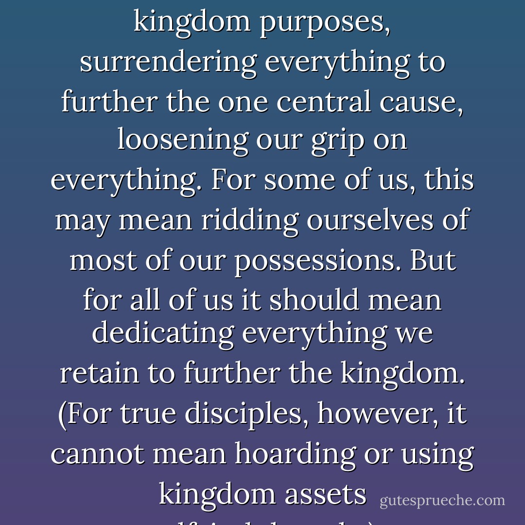 Giving up everything must mean giving over everything to kingdom purposes, surrendering everything to further the one central cause, loosening our grip on everything. For some of us, this may mean ridding ourselves of most of our possessions. But for all of us it should mean dedicating everything we retain to further the kingdom. (For true disciples, however, it cannot mean hoarding or using kingdom assets self-indulgently.) - Randy Alcorn