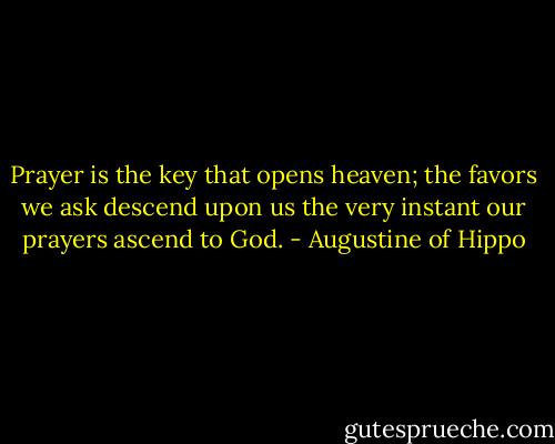 Prayer is the key that opens heaven; the favors we ask descend upon us the very instant our prayers ascend to God. - Augustine of Hippo