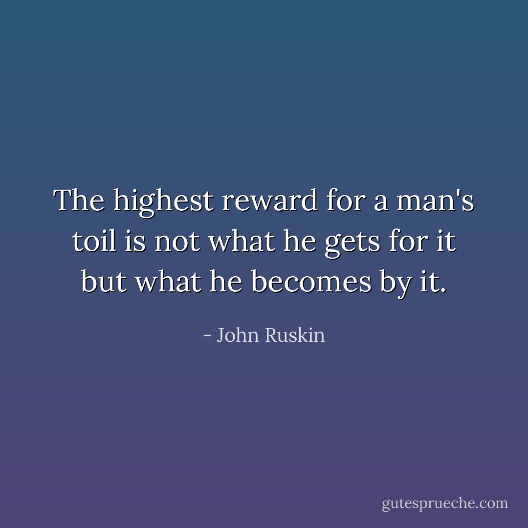 The highest reward for a man's toil is not what he gets for it but what he becomes by it. - John Ruskin
